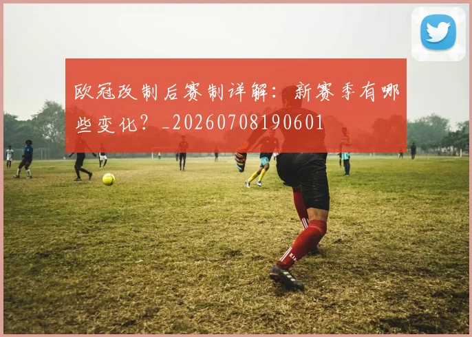 欧冠改制后赛制详解:新赛季有哪些变化?_20260708190601